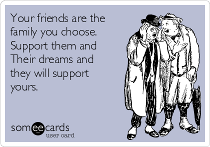 Your friends are the
family you choose. 
Support them and 
Their dreams and
they will support
yours.