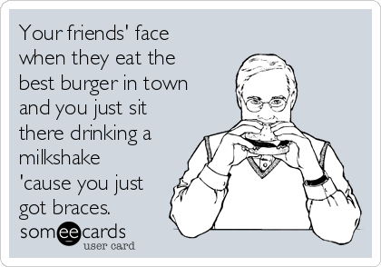 Your friends' face
when they eat the
best burger in town
and you just sit
there drinking a
milkshake
'cause you just
got braces. 