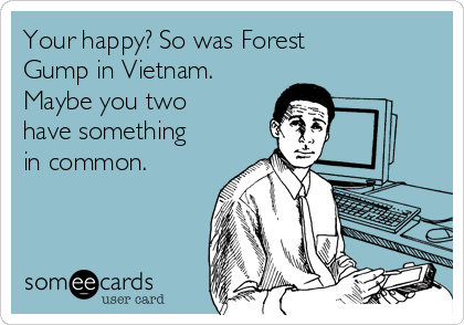 Your happy? So was Forest
Gump in Vietnam.
Maybe you two
have something
in common.