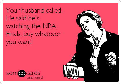 Your husband called.
He said he's
watching the NBA
Finals, buy whatever
you want!