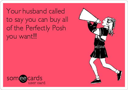 Your husband called
to say you can buy all
of the Perfectly Posh
you want!!!