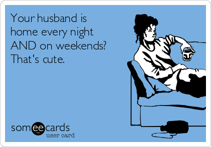 Your husband is
home every night
AND on weekends? 
That's cute.