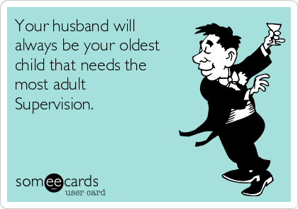 Your husband will
always be your oldest
child that needs the
most adult
Supervision.