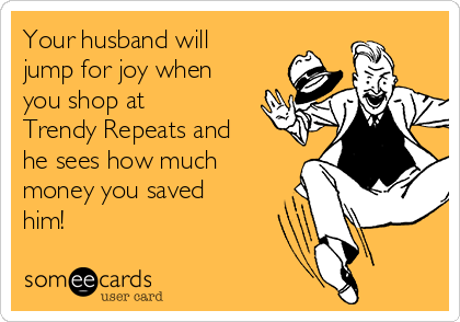 Your husband will
jump for joy when
you shop at
Trendy Repeats and
he sees how much
money you saved
him!