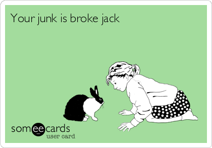 Your junk is broke jack