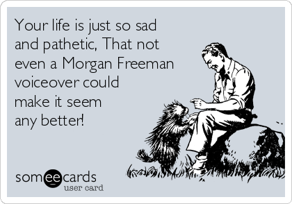 Your life is just so sad
and pathetic, That not
even a Morgan Freeman
voiceover could
make it seem 
any better! 