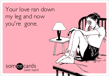 Your love ran down 
my leg and now
you're  gone. 