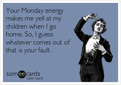 Your Monday energy
makes me yell at my
children when I go
home. So, I guess
whatever comes out of
that is your fault.