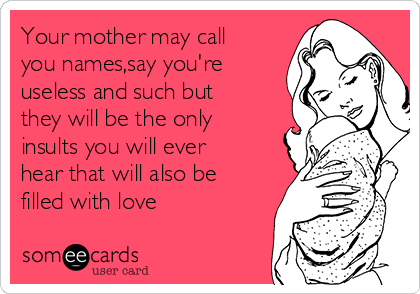 Your mother may call
you names,say you're
useless and such but
they will be the only
insults you will ever
hear that will also be
filled with love