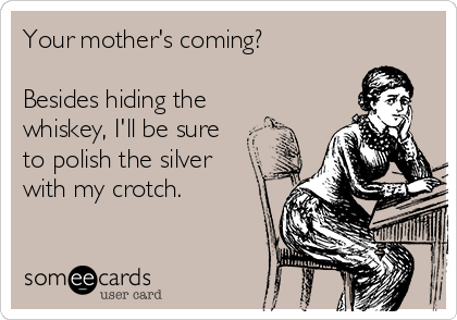 Your mother's coming?

Besides hiding the
whiskey, I'll be sure
to polish the silver
with my crotch.