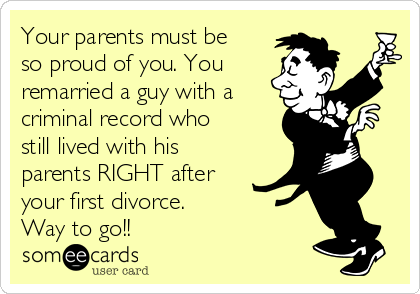 Your parents must be
so proud of you. You
remarried a guy with a
criminal record who
still lived with his
parents RIGHT after
your first divorce. 
Way to go!!