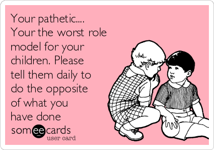 Your pathetic....
Your the worst role
model for your
children. Please
tell them daily to
do the opposite
of what you
have done