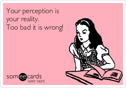 Your perception is
your reality. 
Too bad it is wrong! 