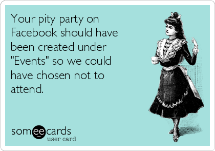 Your pity party on
Facebook should have
been created under
"Events" so we could
have chosen not to
attend.