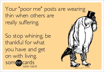 Your "poor me" posts are wearing
thin when others are
really suffering. 

So stop whining, be
thankful for what
you have and get
on with living.