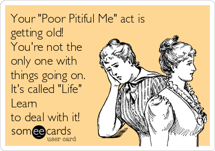 Your "Poor Pitiful Me" act is
getting old!
You're not the
only one with
things going on. 
It's called "Life"
Learn
to deal with it!