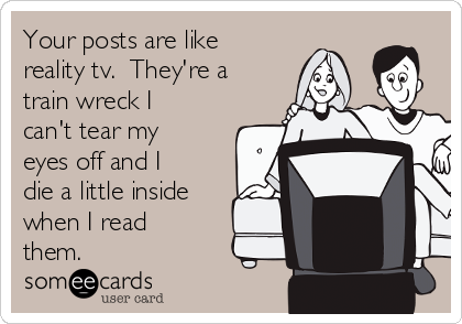 Your posts are like
reality tv.  They're a
train wreck I
can't tear my
eyes off and I
die a little inside
when I read
them.