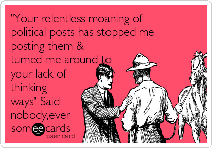 "Your relentless moaning of
political posts has stopped me
posting them &
turned me around to
your lack of
thinking
ways" Said
nobody,ever