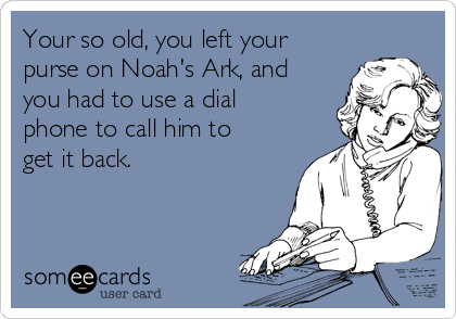 Your so old, you left your
purse on Noah's Ark, and
you had to use a dial
phone to call him to
get it back.