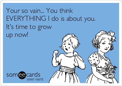 Your so vain... You think
EVERYTHING I do is about you.
It's time to grow
up now!