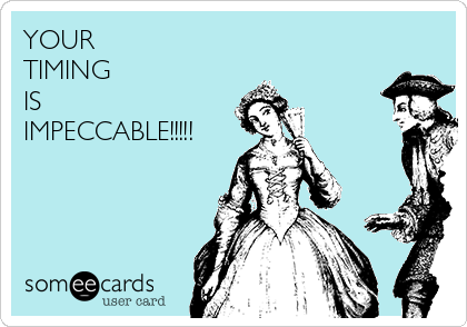 YOUR 
TIMING
IS
IMPECCABLE!!!!!
