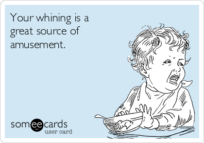 Your whining is a
great source of
amusement.