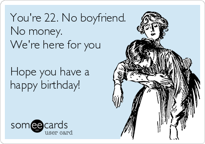 You're 22. No boyfriend.
No money.
We're here for you

Hope you have a
happy birthday!