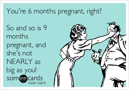 You're 6 months pregnant, right?

So and so is 9
months
pregnant, and
she's not
NEARLY as
big as you!