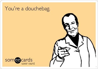 You're a douchebag.