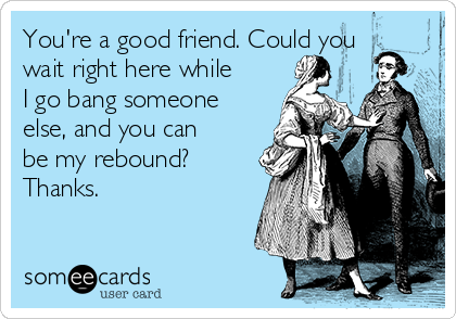 You're a good friend. Could you
wait right here while
I go bang someone
else, and you can
be my rebound?
Thanks.