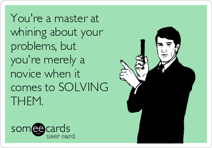 You're a master at
whining about your
problems, but
you're merely a
novice when it
comes to SOLVING
THEM.