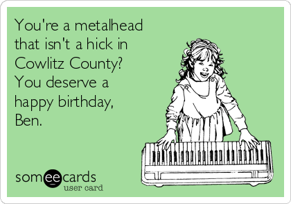 You're a metalhead
that isn't a hick in
Cowlitz County? 
You deserve a
happy birthday,
Ben.