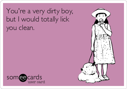 You're a very dirty boy,
but I would totally lick
you clean.