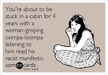 You're about to be
stuck in a cabin for 4
years with a 
woman-groping
oompa-loompa
listening to
him read his
racist manifesto.