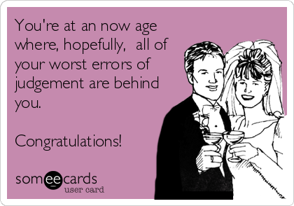 You're at an now age
where, hopefully,  all of
your worst errors of
judgement are behind
you. 

Congratulations!