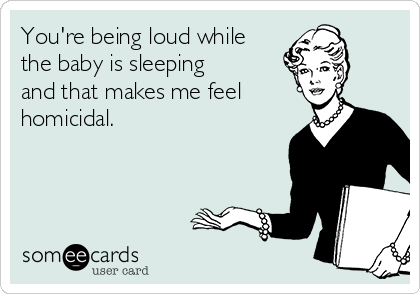 You're being loud while
the baby is sleeping
and that makes me feel
homicidal.