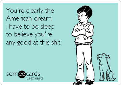 You're clearly the 
American dream.
I have to be sleep 
to believe you're 
any good at this shit! 