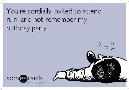 You’re cordially invited to attend,
ruin, and not remember my
birthday party.  