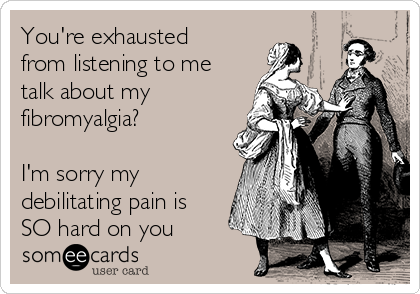 You're exhausted
from listening to me
talk about my
fibromyalgia?

I'm sorry my
debilitating pain is
SO hard on you