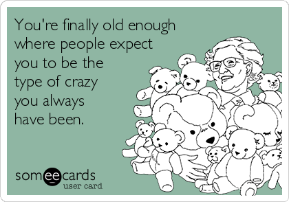 You're finally old enough
where people expect
you to be the
type of crazy
you always
have been.