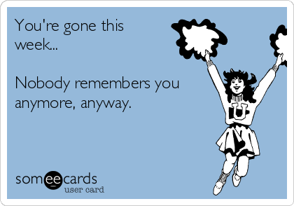 You're gone this
week...

Nobody remembers you
anymore, anyway.