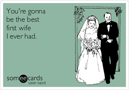 You're gonna
be the best
first wife
I ever had.