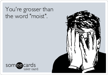 You're grosser than
the word "moist".