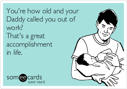 You're how old and your
Daddy called you out of
work? 
That's a great
accomplishment
in life. 