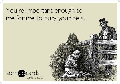 You're important enough to
me for me to bury your pets.