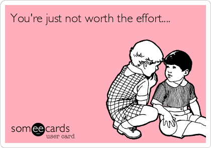 You're just not worth the effort....