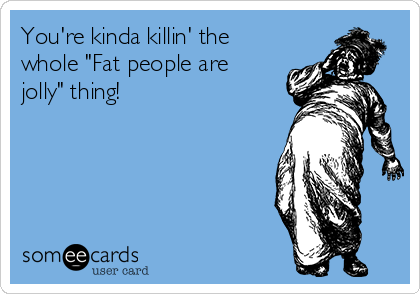 You're kinda killin' the
whole "Fat people are
jolly" thing!