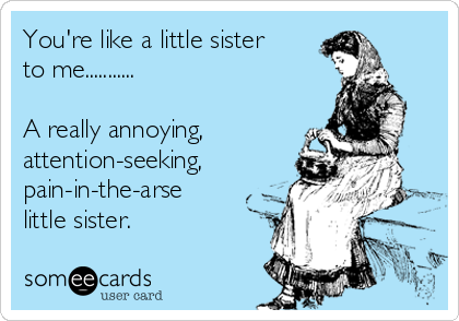 You're like a little sister
to me...........

A really annoying,
attention-seeking,
pain-in-the-arse
little sister.