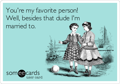 You're my favorite person! 
Well, besides that dude I'm
married to. 