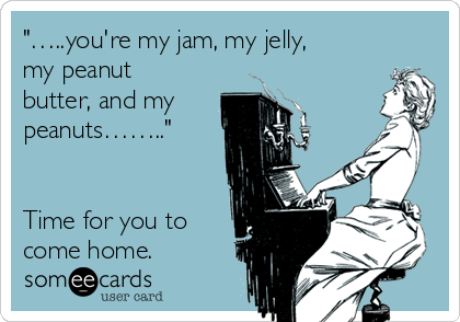 "…..you're my jam, my jelly,
my peanut
butter, and my
peanuts…….."


Time for you to
come home.